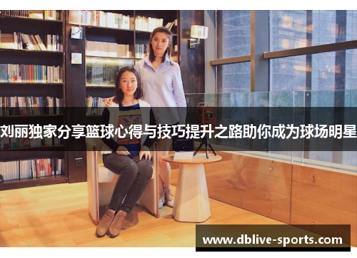 刘丽独家分享篮球心得与技巧提升之路助你成为球场明星